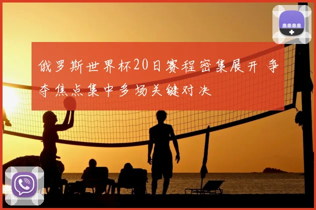 俄罗斯世界杯20日赛程密集展开 争夺焦点集中多场关键对决