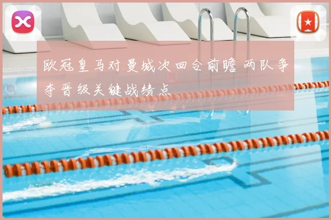 欧冠皇马对曼城次回合前瞻 两队争夺晋级关键战绩点