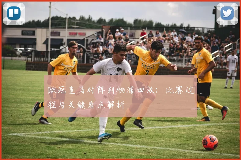 欧冠皇马对阵利物浦回放：比赛过程与关键看点解析