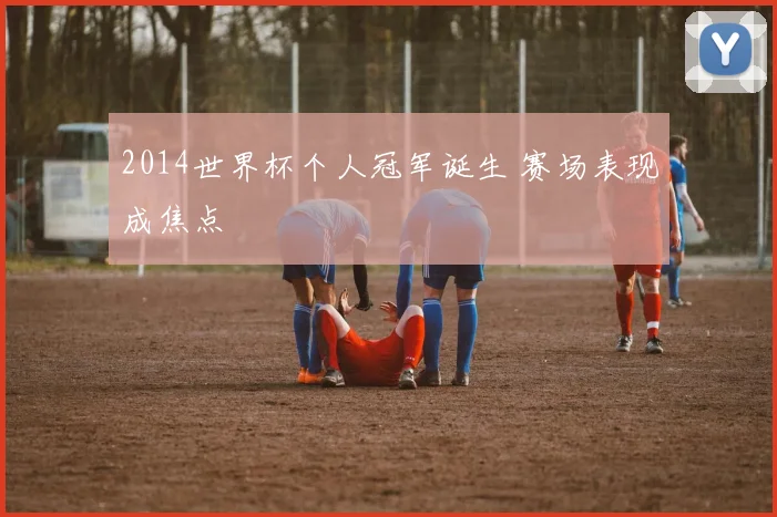 2014世界杯个人冠军诞生 赛场表现成焦点