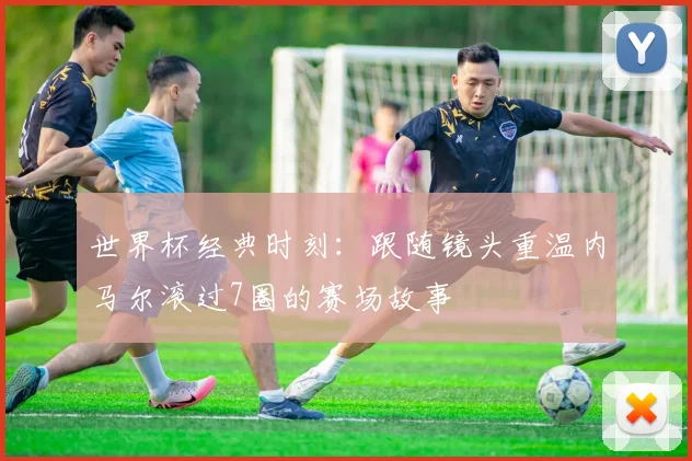 世界杯经典时刻:跟随镜头重温内马尔滚过7圈的赛场故事