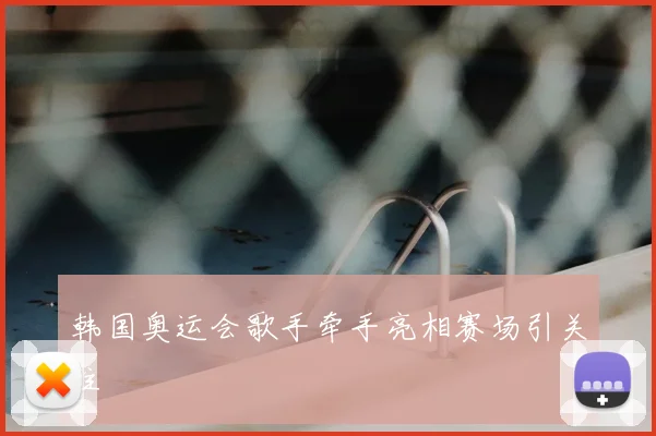 韩国奥运会歌手牵手亮相赛场引关注