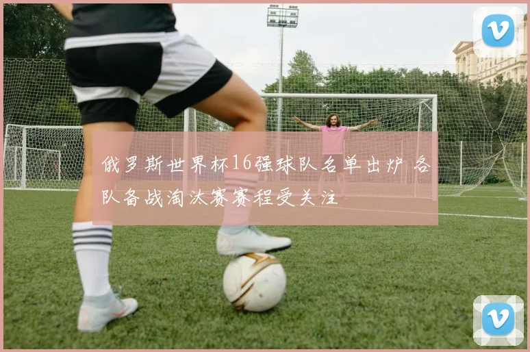 俄罗斯世界杯16强球队名单出炉 各队备战淘汰赛赛程受关注