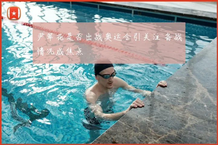 尹军花是否出战奥运会引关注 备战情况成焦点