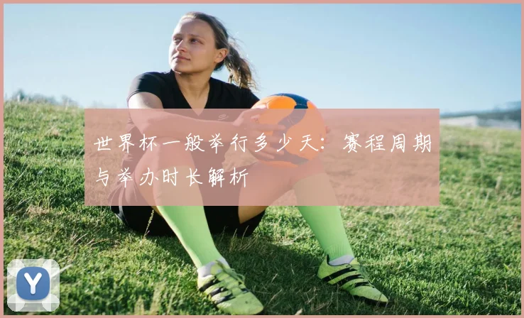 世界杯一般举行多少天：赛程周期与举办时长解析
