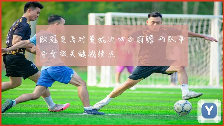欧冠皇马对曼城次回合前瞻 两队争夺晋级关键战绩点