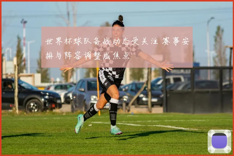 世界杯球队备战动态受关注 赛事安排与阵容调整成焦点