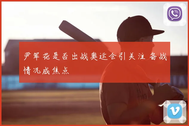 尹军花是否出战奥运会引关注 备战情况成焦点